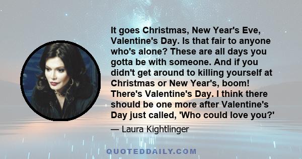 It goes Christmas, New Year's Eve, Valentine's Day. Is that fair to anyone who's alone? These are all days you gotta be with someone. And if you didn't get around to killing yourself at Christmas or New Year's, boom!