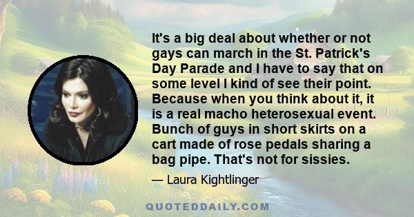 It's a big deal about whether or not gays can march in the St. Patrick's Day Parade and I have to say that on some level I kind of see their point. Because when you think about it, it is a real macho heterosexual event. 