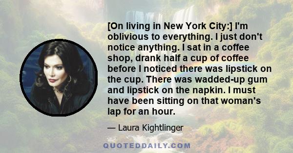 [On living in New York City:] I'm oblivious to everything. I just don't notice anything. I sat in a coffee shop, drank half a cup of coffee before I noticed there was lipstick on the cup. There was wadded-up gum and