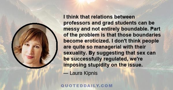 I think that relations between professors and grad students can be messy and not entirely boundable. Part of the problem is that those boundaries become eroticized. I don't think people are quite so managerial with