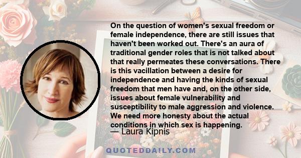 On the question of women's sexual freedom or female independence, there are still issues that haven't been worked out. There's an aura of traditional gender roles that is not talked about that really permeates these