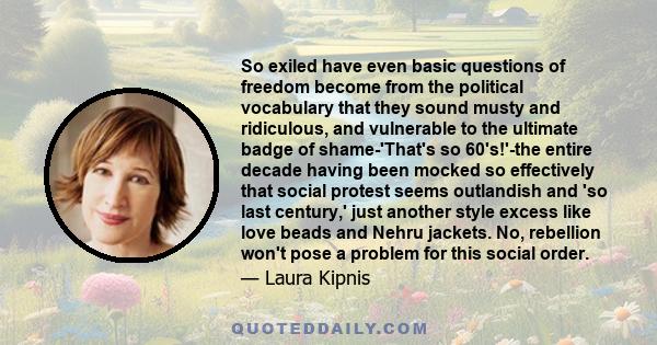 So exiled have even basic questions of freedom become from the political vocabulary that they sound musty and ridiculous, and vulnerable to the ultimate badge of shame-'That's so 60's!'-the entire decade having been