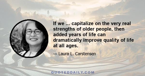 If we ... capitalize on the very real strengths of older people, then added years of life can dramatically improve quality of life at all ages.