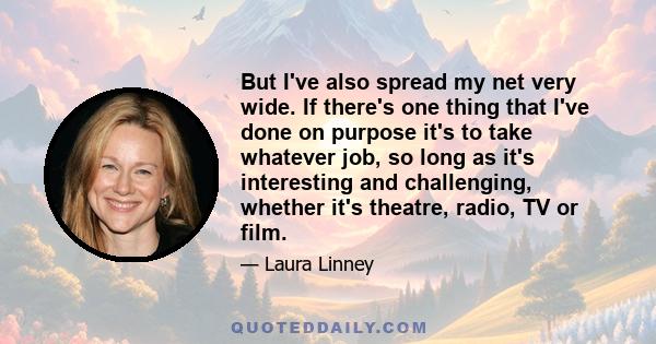 But I've also spread my net very wide. If there's one thing that I've done on purpose it's to take whatever job, so long as it's interesting and challenging, whether it's theatre, radio, TV or film.