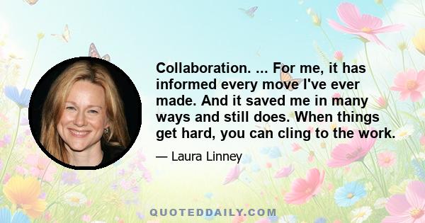 Collaboration. ... For me, it has informed every move I've ever made. And it saved me in many ways and still does. When things get hard, you can cling to the work.