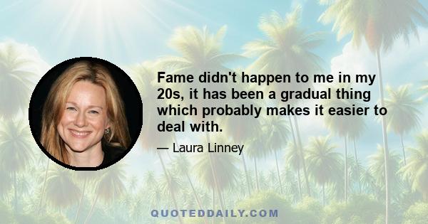 Fame didn't happen to me in my 20s, it has been a gradual thing which probably makes it easier to deal with.