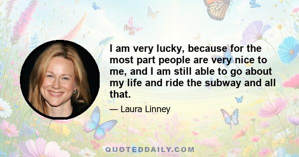 I am very lucky, because for the most part people are very nice to me, and I am still able to go about my life and ride the subway and all that.