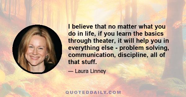 I believe that no matter what you do in life, if you learn the basics through theater, it will help you in everything else - problem solving, communication, discipline, all of that stuff.