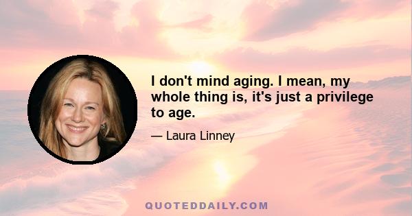 I don't mind aging. I mean, my whole thing is, it's just a privilege to age.