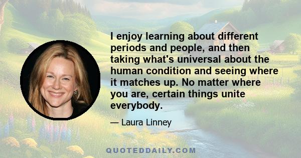 I enjoy learning about different periods and people, and then taking what's universal about the human condition and seeing where it matches up. No matter where you are, certain things unite everybody.