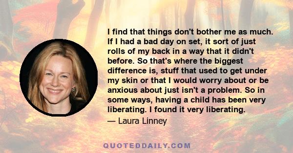 I find that things don't bother me as much. If I had a bad day on set, it sort of just rolls of my back in a way that it didn't before. So that's where the biggest difference is, stuff that used to get under my skin or