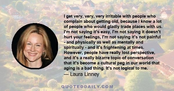 I get very, very, very irritable with people who complain about getting old, because I know a lot of people who would gladly trade places with us. I'm not saying it's easy, I'm not saying it doesn't hurt your feelings,