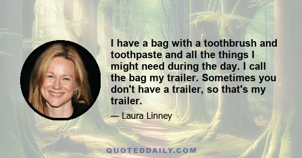 I have a bag with a toothbrush and toothpaste and all the things I might need during the day. I call the bag my trailer. Sometimes you don't have a trailer, so that's my trailer.