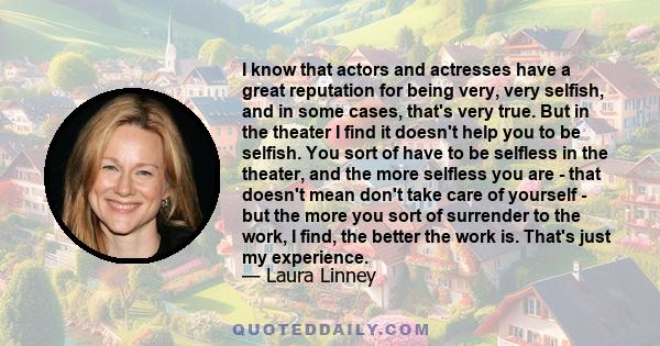 I know that actors and actresses have a great reputation for being very, very selfish, and in some cases, that's very true. But in the theater I find it doesn't help you to be selfish. You sort of have to be selfless in 