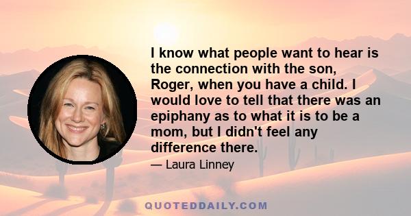 I know what people want to hear is the connection with the son, Roger, when you have a child. I would love to tell that there was an epiphany as to what it is to be a mom, but I didn't feel any difference there.