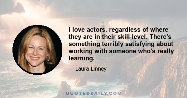 I love actors, regardless of where they are in their skill level. There's something terribly satisfying about working with someone who's really learning.