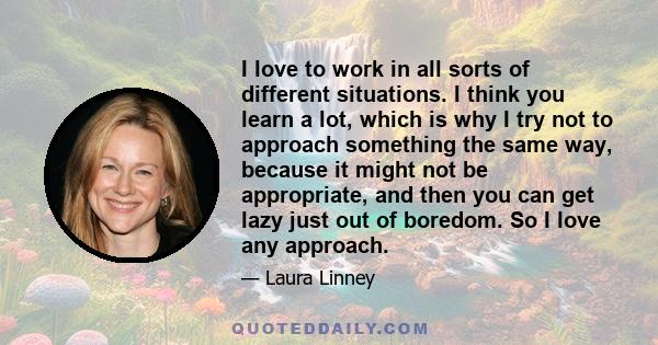 I love to work in all sorts of different situations. I think you learn a lot, which is why I try not to approach something the same way, because it might not be appropriate, and then you can get lazy just out of