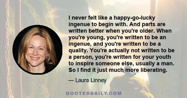 I never felt like a happy-go-lucky ingenue to begin with. And parts are written better when you're older. When you're young, you're written to be an ingenue, and you're written to be a quality. You're actually not