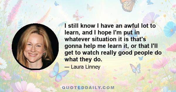 I still know I have an awful lot to learn, and I hope I'm put in whatever situation it is that's gonna help me learn it, or that I'll get to watch really good people do what they do.