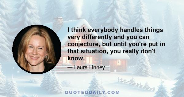 I think everybody handles things very differently and you can conjecture, but until you're put in that situation, you really don't know.