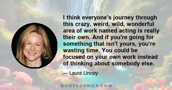 I think everyone's journey through this crazy, weird, wild, wonderful area of work named acting is really their own. And if you're going for something that isn't yours, you're wasting time. You could be focused on your