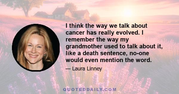 I think the way we talk about cancer has really evolved. I remember the way my grandmother used to talk about it, like a death sentence, no-one would even mention the word.