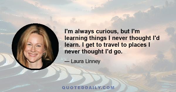 I'm always curious, but I'm learning things I never thought I'd learn. I get to travel to places I never thought I'd go.