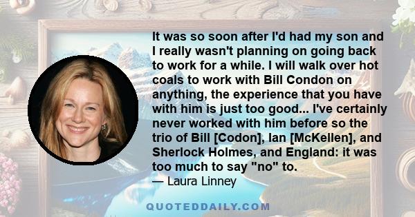 It was so soon after I'd had my son and I really wasn't planning on going back to work for a while. I will walk over hot coals to work with Bill Condon on anything, the experience that you have with him is just too