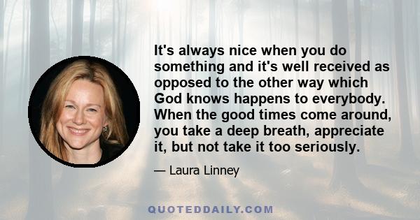 It's always nice when you do something and it's well received as opposed to the other way which God knows happens to everybody. When the good times come around, you take a deep breath, appreciate it, but not take it too 