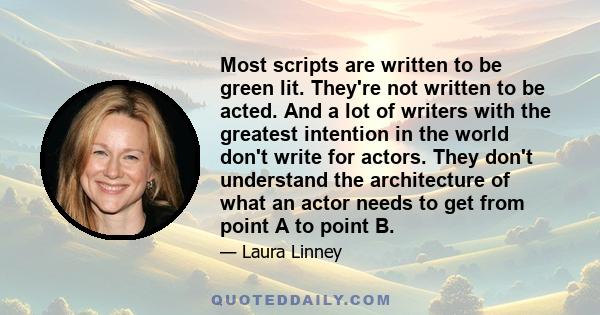 Most scripts are written to be green lit. They're not written to be acted. And a lot of writers with the greatest intention in the world don't write for actors. They don't understand the architecture of what an actor