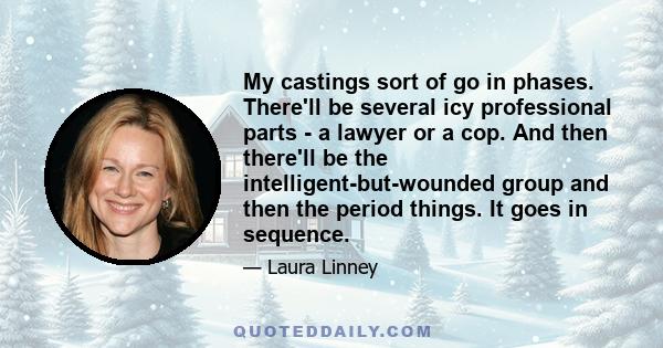 My castings sort of go in phases. There'll be several icy professional parts - a lawyer or a cop. And then there'll be the intelligent-but-wounded group and then the period things. It goes in sequence.