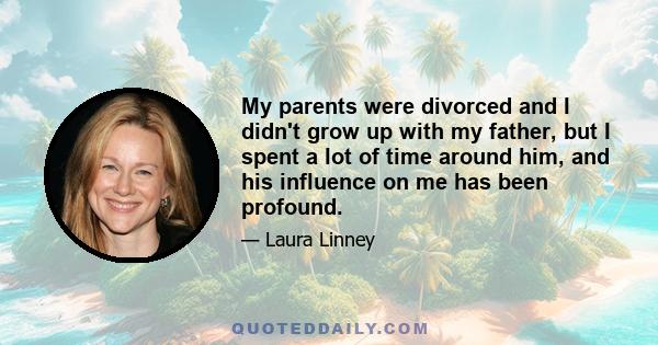 My parents were divorced and I didn't grow up with my father, but I spent a lot of time around him, and his influence on me has been profound.