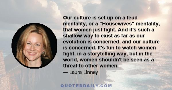 Our culture is set up on a feud mentality, or a Housewives mentality, that women just fight. And it's such a shallow way to exist as far as our evolution is concerned, and our culture is concerned. It's fun to watch