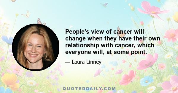 People's view of cancer will change when they have their own relationship with cancer, which everyone will, at some point.