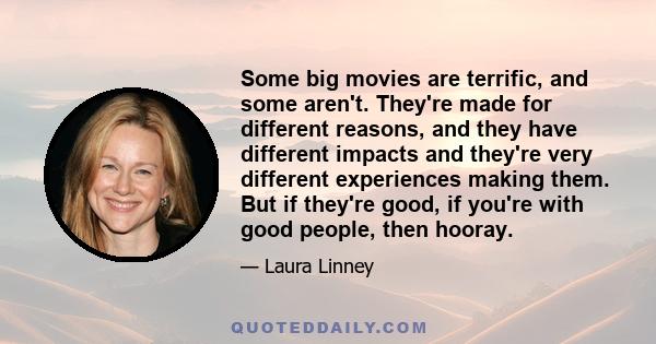 Some big movies are terrific, and some aren't. They're made for different reasons, and they have different impacts and they're very different experiences making them. But if they're good, if you're with good people,