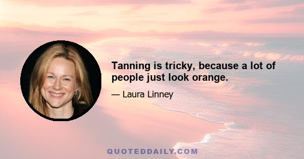 Tanning is tricky, because a lot of people just look orange.