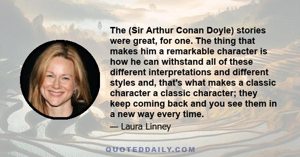 The (Sir Arthur Conan Doyle) stories were great, for one. The thing that makes him a remarkable character is how he can withstand all of these different interpretations and different styles and, that's what makes a