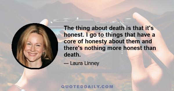 The thing about death is that it's honest. I go to things that have a core of honesty about them and there's nothing more honest than death.