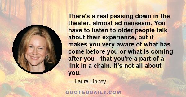 There's a real passing down in the theater, almost ad nauseam. You have to listen to older people talk about their experience, but it makes you very aware of what has come before you or what is coming after you - that