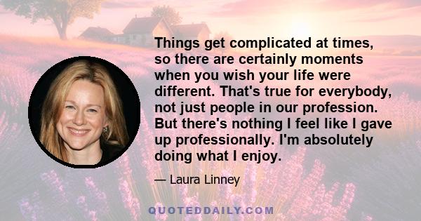 Things get complicated at times, so there are certainly moments when you wish your life were different. That's true for everybody, not just people in our profession. But there's nothing I feel like I gave up