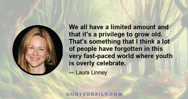 We all have a limited amount and that it's a privilege to grow old. That's something that I think a lot of people have forgotten in this very fast-paced world where youth is overly celebrate.