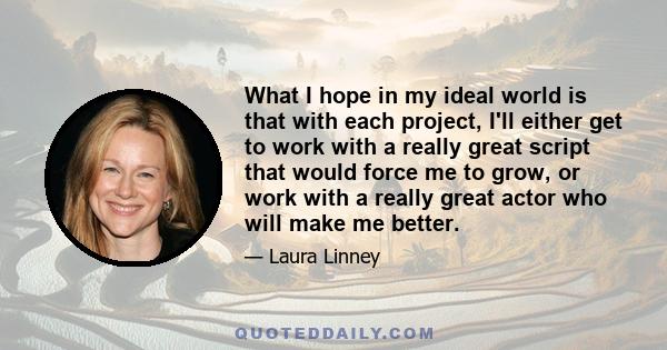 What I hope in my ideal world is that with each project, I'll either get to work with a really great script that would force me to grow, or work with a really great actor who will make me better.