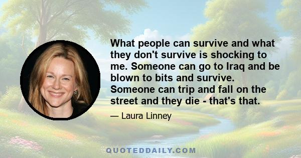 What people can survive and what they don't survive is shocking to me. Someone can go to Iraq and be blown to bits and survive. Someone can trip and fall on the street and they die - that's that.