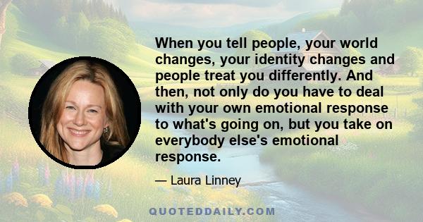 When you tell people, your world changes, your identity changes and people treat you differently. And then, not only do you have to deal with your own emotional response to what's going on, but you take on everybody