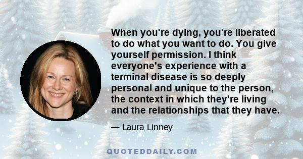 When you're dying, you're liberated to do what you want to do. You give yourself permission. I think everyone's experience with a terminal disease is so deeply personal and unique to the person, the context in which