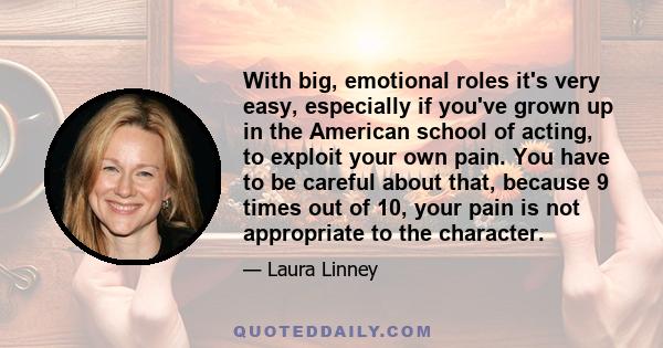 With big, emotional roles it's very easy, especially if you've grown up in the American school of acting, to exploit your own pain. You have to be careful about that, because 9 times out of 10, your pain is not