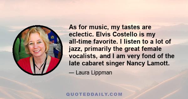 As for music, my tastes are eclectic. Elvis Costello is my all-time favorite. I listen to a lot of jazz, primarily the great female vocalists, and I am very fond of the late cabaret singer Nancy Lamott.