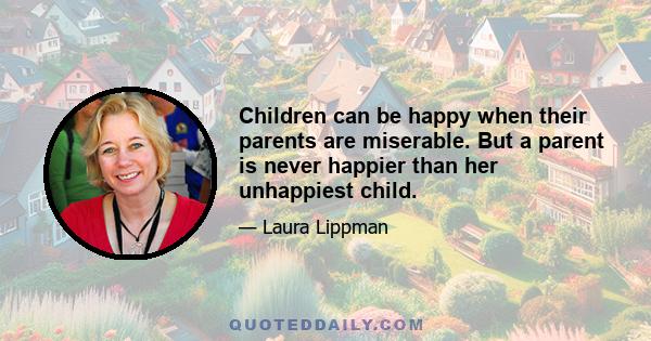 Children can be happy when their parents are miserable. But a parent is never happier than her unhappiest child.