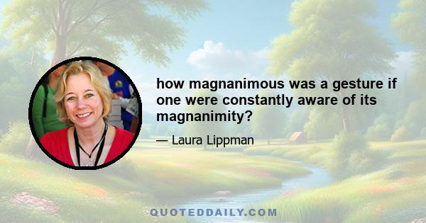 how magnanimous was a gesture if one were constantly aware of its magnanimity?