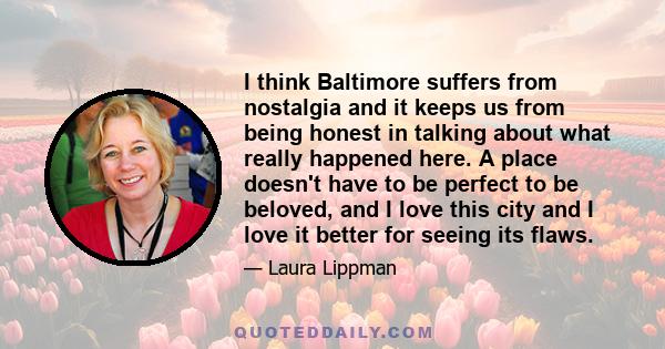 I think Baltimore suffers from nostalgia and it keeps us from being honest in talking about what really happened here. A place doesn't have to be perfect to be beloved, and I love this city and I love it better for